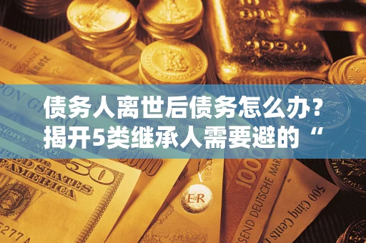 济南债务人离世后债务怎么办？揭开5类继承人需要避的“坑”