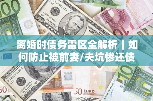 济南离婚时债务雷区全解析｜如何防止被前妻/夫坑惨还债？